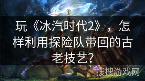 玩《冰汽时代2》，怎样利用探险队带回的古老技艺？