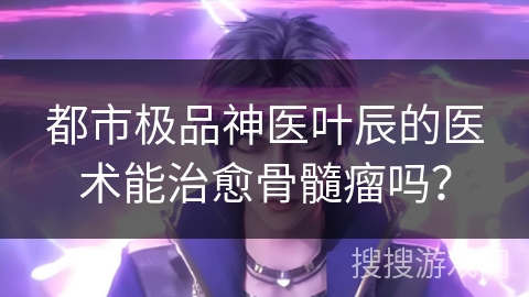 都市极品神医叶辰的医术能治愈骨髓瘤吗？