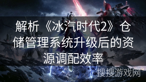 解析《冰汽时代2》仓储管理系统升级后的资源调配效率