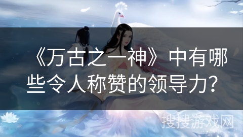 《万古之一神》中有哪些令人称赞的领导力? 《万古之一神》中有哪些令人称赞的领导力?