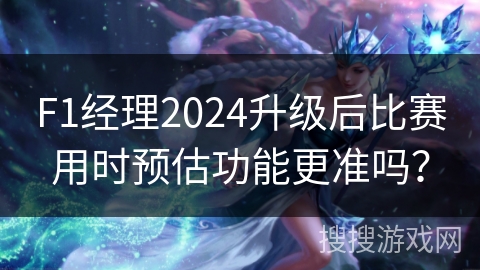 F1经理2024升级后比赛用时预估功能更准吗？
