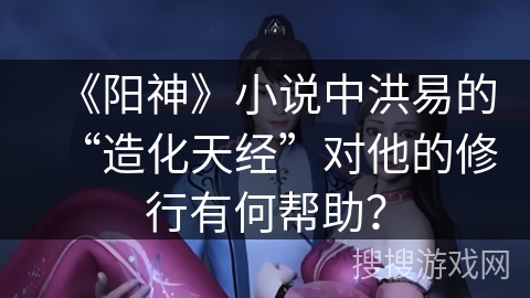 《阳神》小说中洪易的“造化天经”对他的修行有何帮助？