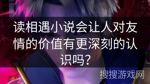 读相遇小说会让人对友情的价值有更深刻的认识吗？