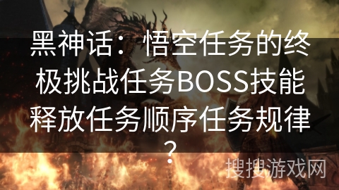 黑神话：悟空任务的终极挑战任务BOSS技能释放任务顺序任务规律？