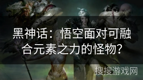 黑神话：悟空面对可融合元素之力的怪物？