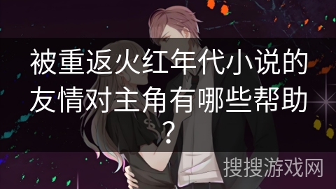 被重返火红年代小说的友情对主角有哪些帮助？