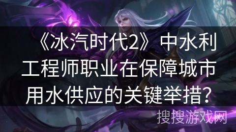 《冰汽时代2》中水利工程师职业在保障城市用水供应的关键举措? 《冰汽时代2》中水利工程师职业在保障城市用水供应的关键举措?