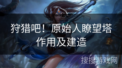 狩猎吧！原始人瞭望塔作用及建造