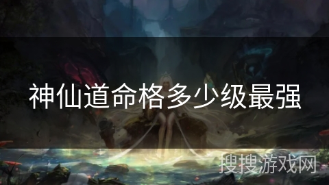 神仙道命格多少级最强 神仙道命格多少级最强