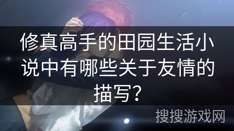 修真高手的田园生活小说中有哪些关于友情的描写？