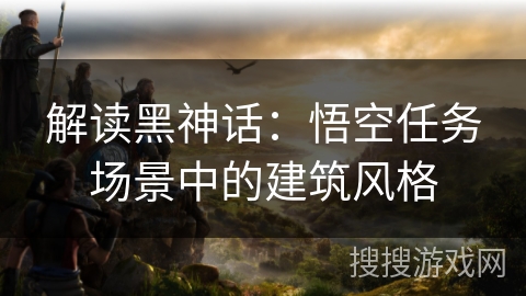 解读黑神话：悟空任务场景中的建筑风格