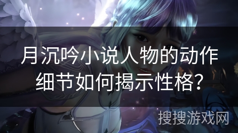 月沉吟小说人物的动作细节如何揭示性格？
