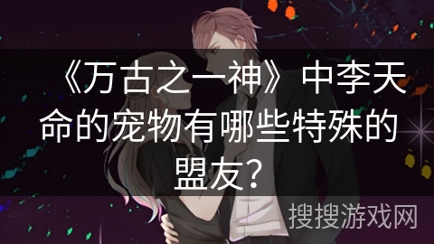 《万古之一神》中李天命的宠物有哪些特殊的盟友？