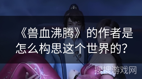 《兽血沸腾》的作者是怎么构思这个世界的？