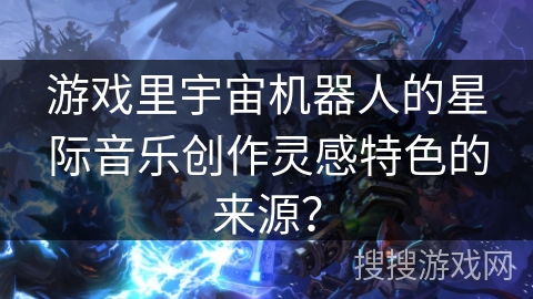 游戏里宇宙机器人的星际音乐创作灵感特色的来源？