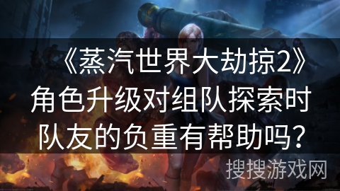 《蒸汽世界大劫掠2》角色升级对组队探索时队友的负重有帮助吗？