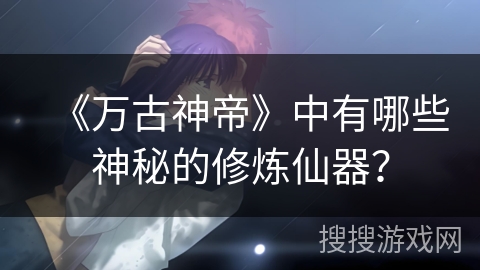 《万古神帝》中有哪些神秘的修炼仙器？