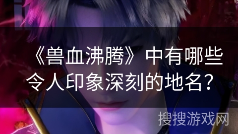 《兽血沸腾》中有哪些令人印象深刻的地名？