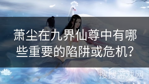 萧尘在九界仙尊中有哪些重要的陷阱或危机？