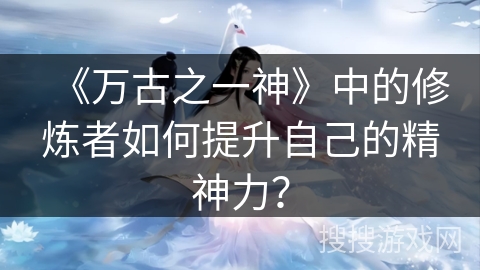 《万古之一神》中的修炼者如何提升自己的精神力？