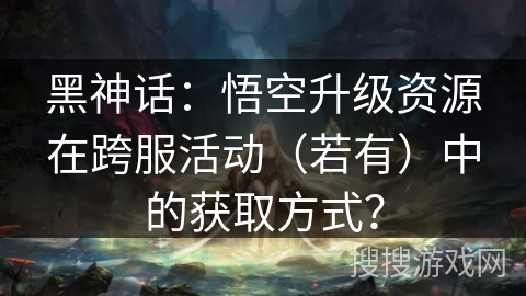 黑神话：悟空升级资源在跨服活动（若有）中的获取方式？