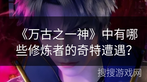 《万古之一神》中有哪些修炼者的奇特遭遇？