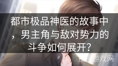 都市极品神医的故事中，男主角与敌对势力的斗争如何展开？