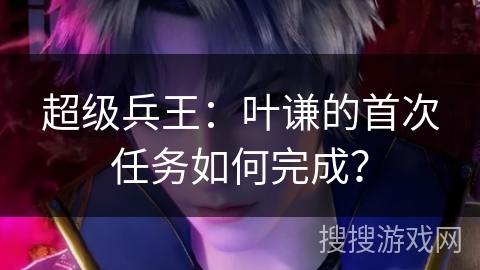 超级兵王：叶谦的首次任务如何完成？