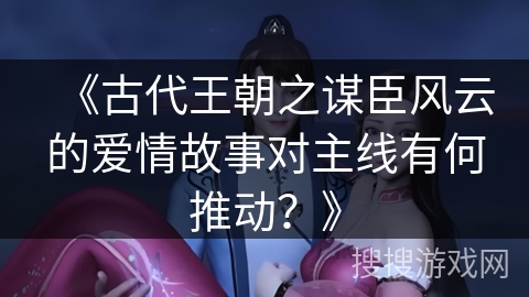 《古代王朝之谋臣风云的爱情故事对主线有何推动？》