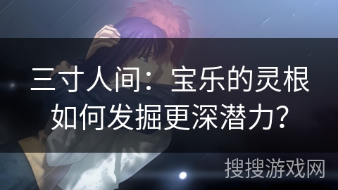 三寸人间：宝乐的灵根如何发掘更深潜力？