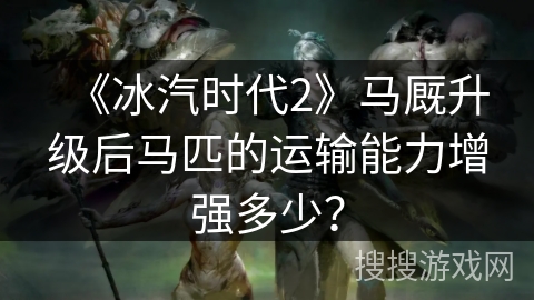 《冰汽时代2》马厩升级后马匹的运输能力增强多少？