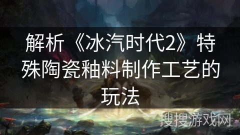 解析《冰汽时代2》特殊陶瓷釉料制作工艺的玩法