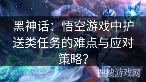 黑神话：悟空游戏中护送类任务的难点与应对策略？