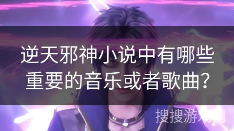 逆天邪神小说中有哪些重要的音乐或者歌曲？