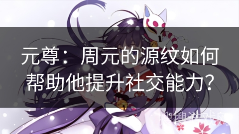 元尊：周元的源纹如何帮助他提升社交能力？