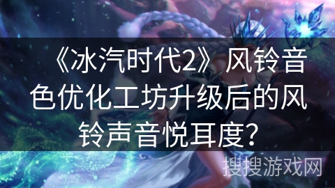 《冰汽时代2》风铃音色优化工坊升级后的风铃声音悦耳度？