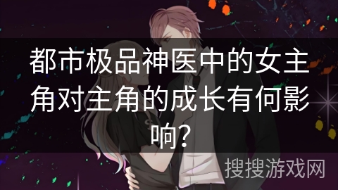 都市极品神医中的女主角对主角的成长有何影响? 都市极品神医中的女主角对主角的成长有何影响?