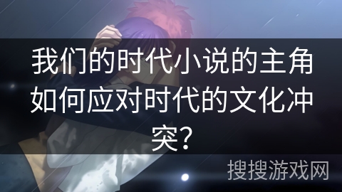我们的时代小说的主角如何应对时代的文化冲突? 我们的时代小说的主角如何应对时代的文化冲突?