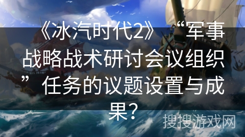 《冰汽时代2》“军事战略战术研讨会议组织”任务的议题设置与成果？