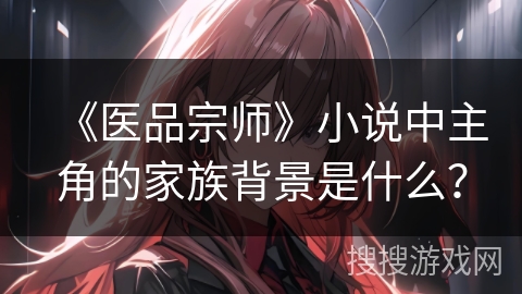 《医品宗师》小说中主角的家族背景是什么? 《医品宗师》小说中主角的家族背景是什么?