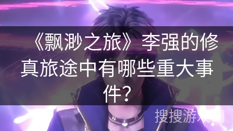 《飘渺之旅》李强的修真旅途中有哪些重大事件？