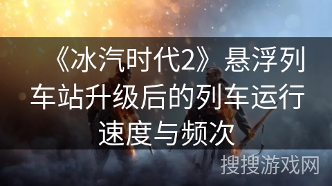 《冰汽时代2》悬浮列车站升级后的列车运行速度与频次