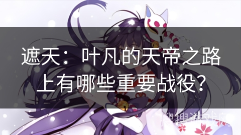 遮天：叶凡的天帝之路上有哪些重要战役？