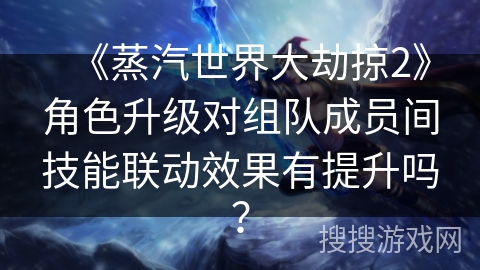 《蒸汽世界大劫掠2》角色升级对组队成员间技能联动效果有提升吗？