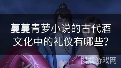 蔓蔓青萝小说的古代酒文化中的礼仪有哪些？