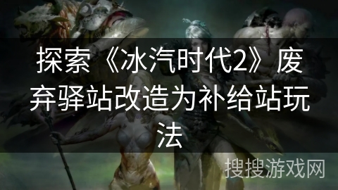 探索《冰汽时代2》废弃驿站改造为补给站玩法