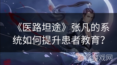 《医路坦途》张凡的系统如何提升患者教育？