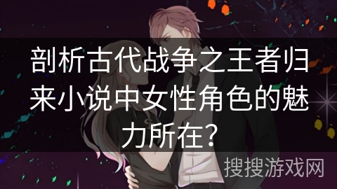 剖析古代战争之王者归来小说中女性角色的魅力所在？