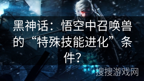 黑神话：悟空中召唤兽的“特殊技能进化”条件？