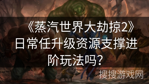 《蒸汽世界大劫掠2》日常任升级资源支撑进阶玩法吗? 《蒸汽世界大劫掠2》日常任升级资源支撑进阶玩法吗?